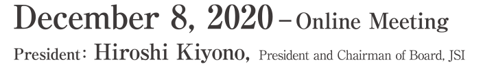 Dates: December 8, 2020 &ndash; Online Meeting President:Hiroshi Kiyono(President and Chairman of Board, JSI)